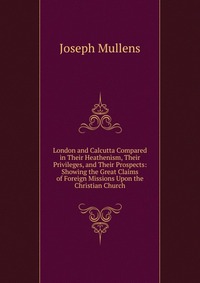 London and Calcutta Compared in Their Heathenism, Their Privileges, and Their Prospects: Showing the Great Claims of Foreign Missions Upon the Christian Church