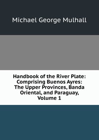 Handbook of the River Plate: Comprising Buenos Ayres: The Upper Provinces, Banda Oriental, and Paraguay, Volume 1