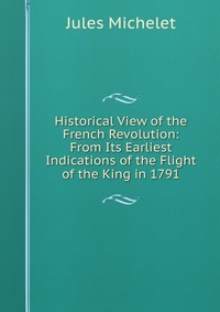 Historical View of the French Revolution: From Its Earliest Indications of the Flight of the King in 1791