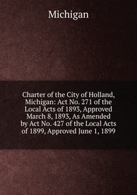 Charter of the City of Holland, Michigan: Act No. 271 of the Local Acts of 1893, Approved March 8, 1893, As Amended by Act No. 427 of the Local Acts of 1899, Approved June 1, 1899