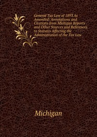 General Tax Law of 1893 As Amended: Annotations and Citations from Michigan Reports and Other Sources and References to Statutes Affecting the Administration of the Tax Law