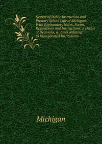 System of Public Instruction and Primary School Law of Michigan: With Explanatory Notes, Forms, Regulations and Instructions; a Digest of Decisions, a . Laws Relating to Incorporated Institut