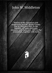 History of the regulators and moderators and the Shelby County War in 1841 and 1842, in the Republic of Texas electronic resource: with facts and . 1837 to the annexation, together with incid