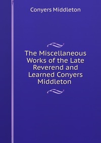 The Miscellaneous Works of the Late Reverend and Learned Conyers Middleton