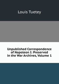 Unpublished Correspondence of Napoleon I: Preserved in the War Archives, Volume 1