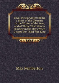 Love, the Harvester: Being a Story of the Gleaners in the Winter of the Year, and of Those That Went a Hunting in the Days When George the Third Was King