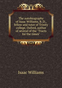 The autobiography of Isaac Williams, B. D., fellow and tutor of Trinity college, Oxford, author of several of the 