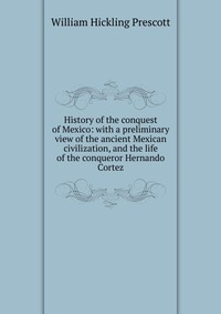 History of the conquest of Mexico: with a preliminary view of the ancient Mexican civilization, and the life of the conqueror Hernando Cortez