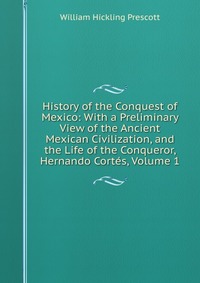 History of the Conquest of Mexico: With a Preliminary View of the Ancient Mexican Civilization, and the Life of the Conqueror, Hernando Cortes, Volume 1