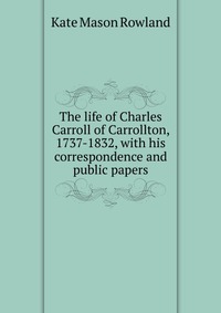 The life of Charles Carroll of Carrollton, 1737-1832, with his correspondence and public papers