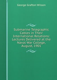 Submarine Telegraphic Cables in Their International Relations: Lectures Delivered at the Naval War College, August, 1901