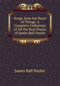 Songs from the Heart of Things: A Complete Collection of All the Best Poems of James Ball Naylor