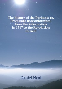 The history of the Puritans; or, Protestant nonconformists; from the Reformation in 1517 to the Revolution in 1688