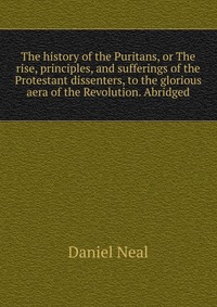 The history of the Puritans, or The rise, principles, and sufferings of the Protestant dissenters, to the glorious aera of the Revolution. Abridged