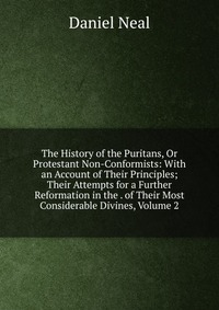 The History of the Puritans, Or Protestant Non-Conformists: With an Account of Their Principles; Their Attempts for a Further Reformation in the . of Their Most Considerable Divines, Volume 2