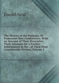 The History of the Puritans, Or Protestant Non-Conformists: With an Account of Their Principles; Their Attempts for a Further Reformation in the . of Their Most Considerable Divines, Volume 5