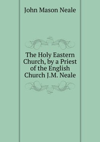 The Holy Eastern Church, by a Priest of the English Church J.M. Neale