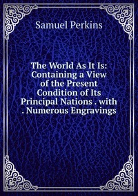 The World As It Is: Containing a View of the Present Condition of Its Principal Nations . with . Numerous Engravings