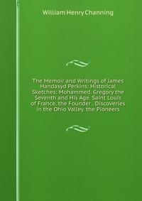 The Memoir and Writings of James Handasyd Perkins: Historical Sketches: Mohammed. Gregory the Seventh and His Age. Saint Louis of France. the Founder . Discoveries in the Ohio Valley. the Pio