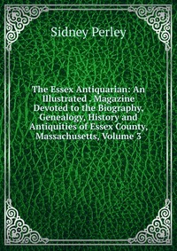 The Essex Antiquarian: An Illustrated . Magazine Devoted to the Biography, Genealogy, History and Antiquities of Essex County, Massachusetts, Volume 3