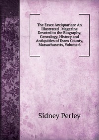 The Essex Antiquarian: An Illustrated . Magazine Devoted to the Biography, Genealogy, History and Antiquities of Essex County, Massachusetts, Volume 6