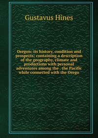 Oregon: its history, condition and prospects: containing a description of the geography, climate and productions with personal adventures among the . the Pacific while connected with the Oreg