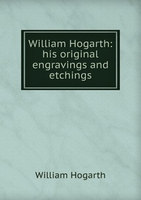 William Hogarth: his original engravings and etchings