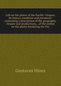 Life on the plains of the Pacific. Oregon: its history condition and prospects: containing a description of the geography, climate and productions, . of the author on the plains bordering the