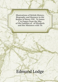 Illustrations of British History, Biography and Manners in the Reigns of Henry VIII . To James I, in Papers from the Mss. of the Families of . of Elizabeth and Her Ministers with Th