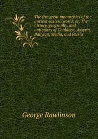 The five great monarchies of the ancient eastern world; or, The history, geography, and antiquites of Chaldaea, Assyria, Babylon, Media, and Persia