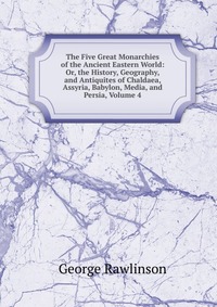 The Five Great Monarchies of the Ancient Eastern World: Or, the History, Geography, and Antiquites of Chaldaea, Assyria, Babylon, Media, and Persia, Volume 4