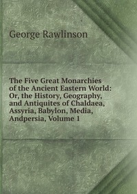 The Five Great Monarchies of the Ancient Eastern World: Or, the History, Geography, and Antiquites of Chaldaea, Assyria, Babylon, Media, Andpersia, Volume 1