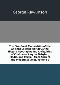 The Five Great Monarchies of the Ancient Eastern World: Or, the History, Geography, and Antiquities of Chald?aa, Assyria, Babylon, Media, and Persia, . from Ancient and Modern Sources, Volume