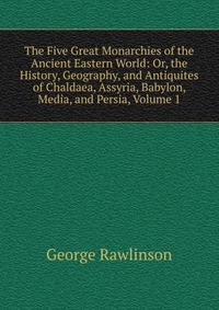 The Five Great Monarchies of the Ancient Eastern World: Or, the History, Geography, and Antiquites of Chaldaea, Assyria, Babylon, Media, and Persia, Volume 1