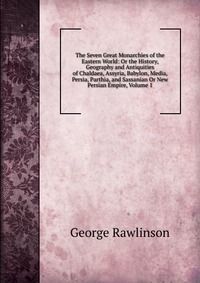 The Seven Great Monarchies of the Eastern World: Or the History, Geography and Antiquities of Chaldaea, Assyria, Babylon, Media, Persia, Parthia, and Sassanian Or New Persian Empire, Volume 1