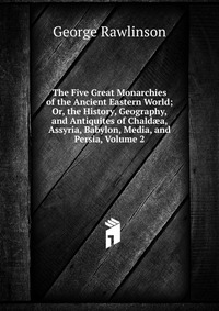 The Five Great Monarchies of the Ancient Eastern World; Or, the History, Geography, and Antiquites of Chald?a, Assyria, Babylon, Media, and Persia, Volume 2