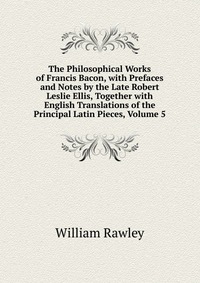 The Philosophical Works of Francis Bacon, with Prefaces and Notes by the Late Robert Leslie Ellis, Together with English Translations of the Principal Latin Pieces, Volume 5