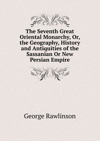 The Seventh Great Oriental Monarchy, Or, the Geography, History and Antiquities of the Sassanian Or New Persian Empire