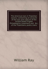 The American tars in Tripolitan slavery: containing an account of the loss and capture of the United States frigate Philadelphia; treatment and . &c., of the Tripolitans; public trans