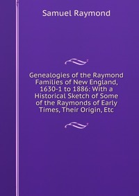 Genealogies of the Raymond Families of New England, 1630-1 to 1886: With a Historical Sketch of Some of the Raymonds of Early Times, Their Origin, Etc