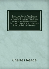 Cremona violins. Four letters descriptive of those exhibited in 1873 at the South Kensington museum. Also giving the data for producing the true . Reprinted from the Pall Mall Gazette