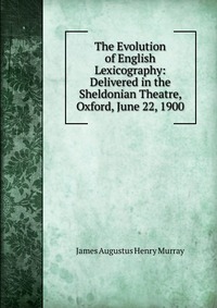 The Evolution of English Lexicography: Delivered in the Sheldonian Theatre, Oxford, June 22, 1900