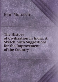 The History of Civilization in India: A Sketch, with Suggestions for the Improvement of the Country