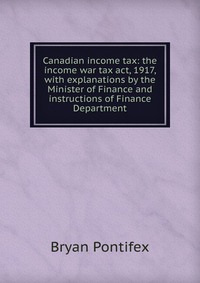 Canadian income tax: the income war tax act, 1917, with explanations by the Minister of Finance and instructions of Finance Department