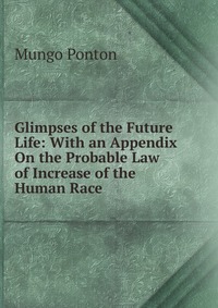 Glimpses of the Future Life: With an Appendix On the Probable Law of Increase of the Human Race