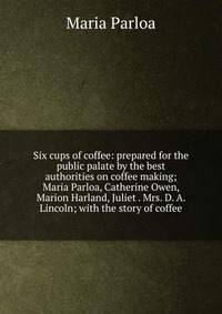 Six cups of coffee: prepared for the public palate by the best authorities on coffee making; Maria Parloa, Catherine Owen, Marion Harland, Juliet . Mrs. D. A. Lincoln; with the story of coffe