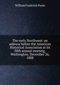 The early Northwest: an address before the American Historical Association at its fifth annual meeting, Washington, December 26, 1888