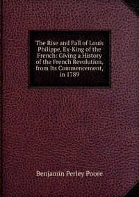 The Rise and Fall of Louis Philippe, Ex-King of the French: Giving a History of the French Revolution, from Its Commencement, in 1789