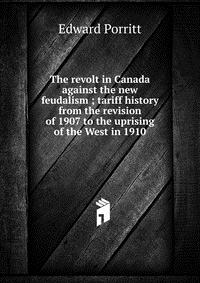 The revolt in Canada against the new feudalism ; tariff history from the revision of 1907 to the uprising of the West in 1910