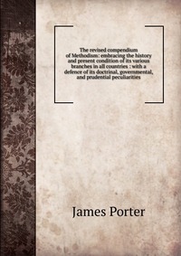 The revised compendium of Methodism: embracing the history and present condition of its various branches in all countries : with a defence of its doctrinal, governmental, and prudential pecul